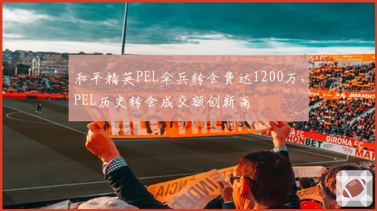 和平精英PEL伞兵转会费达1200万，PEL历史转会成交额创新高