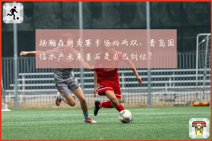 杨瀚森新秀赛季场均两双,青岛国信水产未来基石是否已到位?