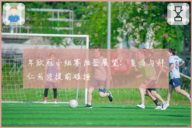 年欧冠小组赛抽签展望：皇马与拜仁或将提前碰撞