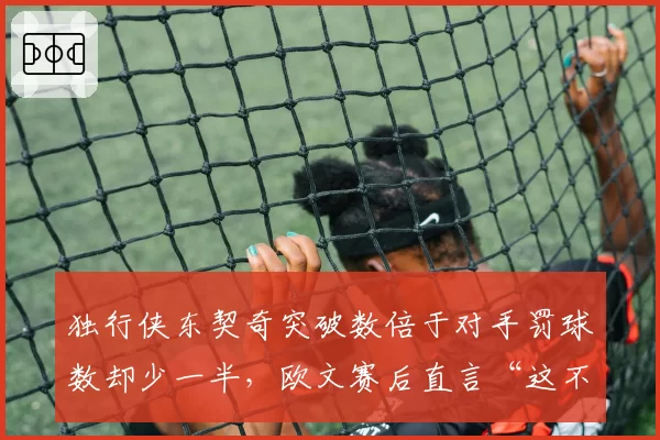 独行侠东契奇突破数倍于对手罚球数却少一半,欧文赛后直言“这不正常”