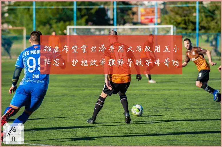 雄鹿布登霍尔泽弃用大洛改用五小阵容,护框效率骤降导致字母哥防守压力倍增