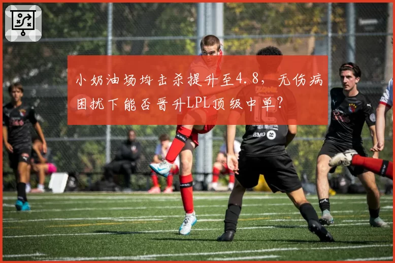 小奶油场均击杀提升至4.8，无伤病困扰下能否晋升LPL顶级中单？