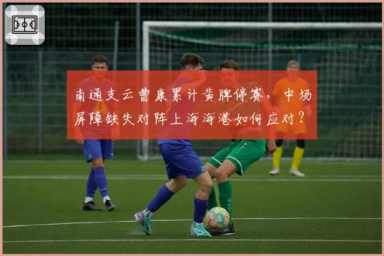 南通支云曹康累计黄牌停赛，中场屏障缺失对阵上海海港如何应对？
