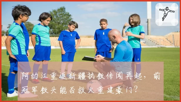 阿的江重返新疆执教传闻再起，前冠军教头能否救火重建豪门？