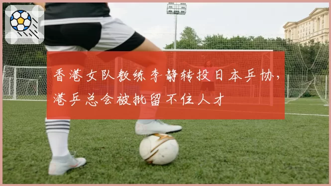 香港女队教练李静转投日本乒协，港乒总会被批留不住人才