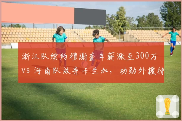 浙江队续约穆谢奎年薪涨至300万 vs 河南队放弃卡兰加，功勋外援待遇天壤之别