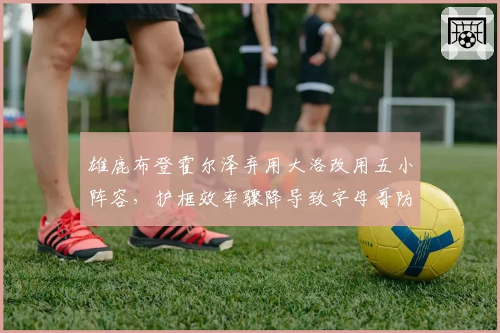雄鹿布登霍尔泽弃用大洛改用五小阵容，护框效率骤降导致字母哥防守压力倍增