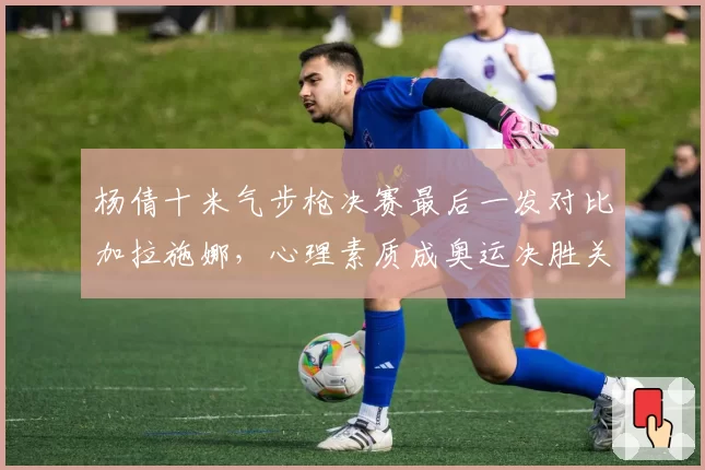 杨倩十米气步枪决赛最后一发对比加拉施娜，心理素质成奥运决胜关键