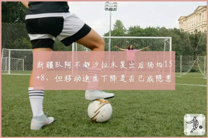 新疆队阿不都沙拉木复出后场均15+8，但移动速度下降是否已成隐患？