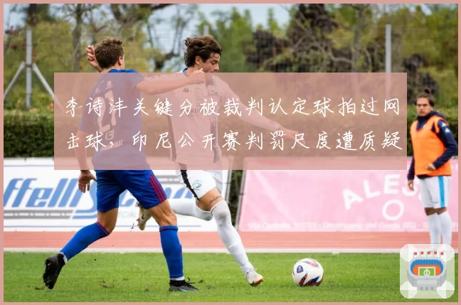 李诗沣关键分被裁判认定球拍过网击球，印尼公开赛判罚尺度遭质疑