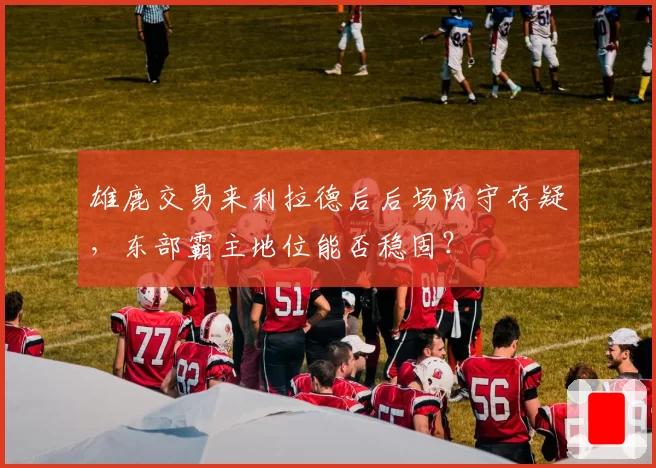 雄鹿交易来利拉德后后场防守存疑，东部霸主地位能否稳固？