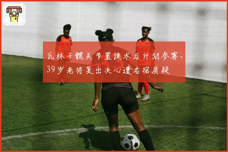 瓦林卡髋关节置换术后计划参赛，39岁老将复出决心遭名宿质疑
