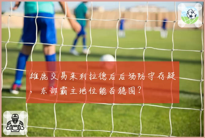 雄鹿交易来利拉德后后场防守存疑,东部霸主地位能否稳固?