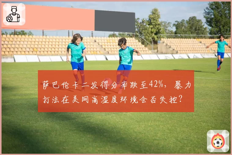萨巴伦卡二发得分率跌至42%，暴力打法在美网高湿度环境会否失控？