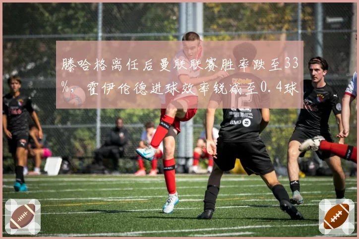 滕哈格离任后曼联联赛胜率跌至33%，霍伊伦德进球效率锐减至0.4球每场
