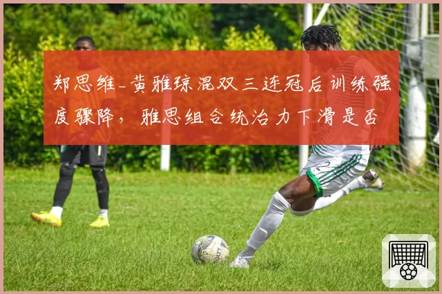 郑思维_黄雅琼混双三连冠后训练强度骤降，雅思组合统治力下滑是否早有预兆？