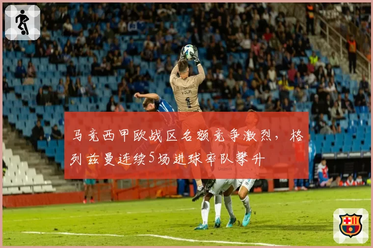马竞西甲欧战区名额竞争激烈，格列兹曼连续5场进球率队攀升
