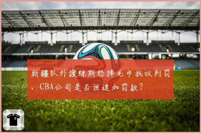 新疆队外援琼斯怒摔毛巾抗议判罚,CBA公司是否该追加罚款?