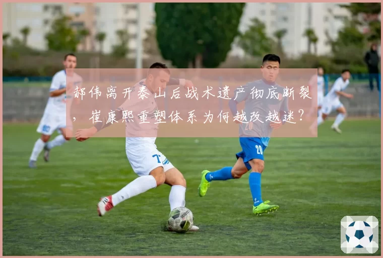 郝伟离开泰山后战术遗产彻底断裂，崔康熙重塑体系为何越改越迷？