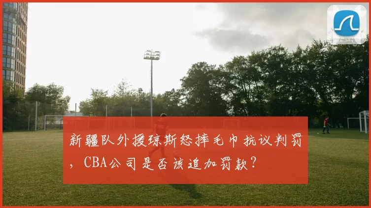 新疆队外援琼斯怒摔毛巾抗议判罚，CBA公司是否该追加罚款？