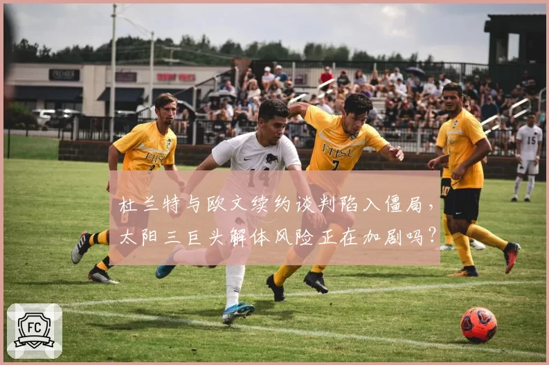 杜兰特与欧文续约谈判陷入僵局,太阳三巨头解体风险正在加剧吗?