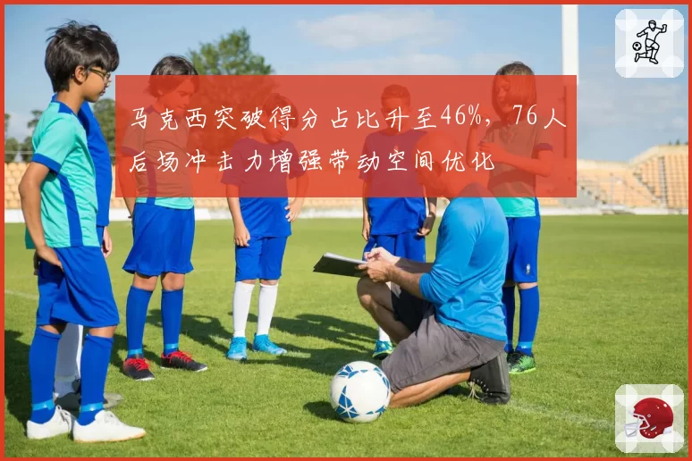 马克西突破得分占比升至46%，76人后场冲击力增强带动空间优化