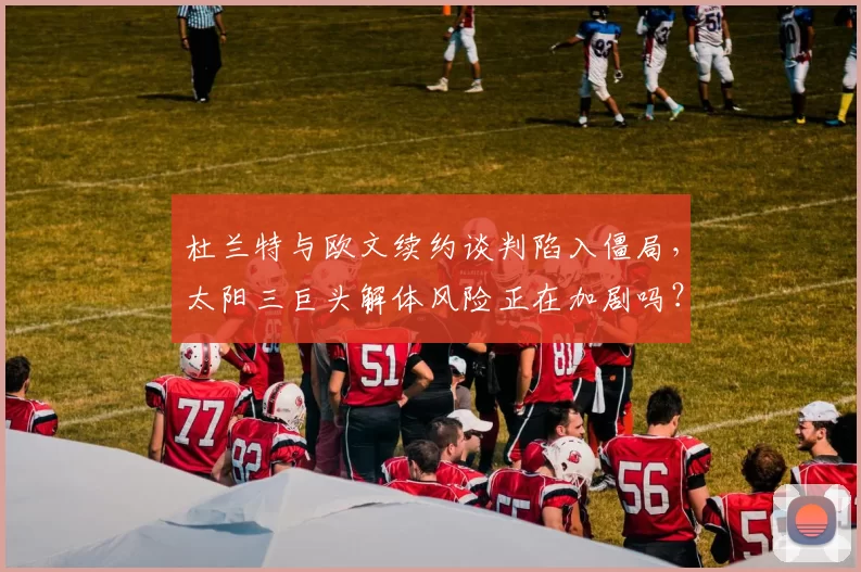杜兰特与欧文续约谈判陷入僵局,太阳三巨头解体风险正在加剧吗?