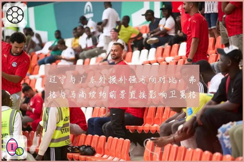 辽宁与广东外援补强方向对比，弗格与马尚续约前景直接影响卫冕格局