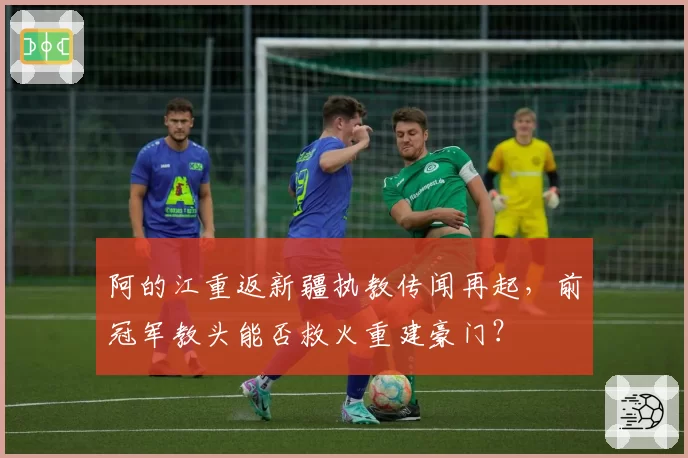 阿的江重返新疆执教传闻再起,前冠军教头能否救火重建豪门?