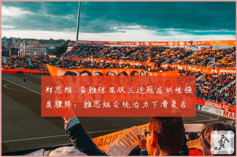 郑思维_黄雅琼混双三连冠后训练强度骤降,雅思组合统治力下滑是否早有预兆?