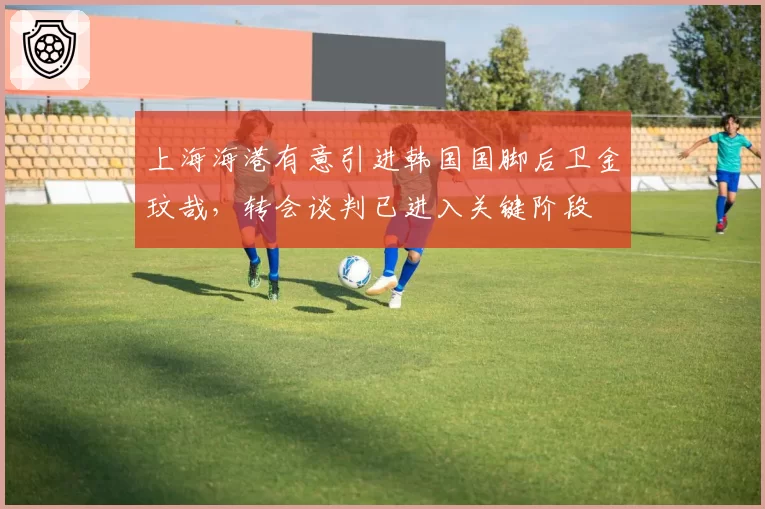 上海海港有意引进韩国国脚后卫金玟哉，转会谈判已进入关键阶段