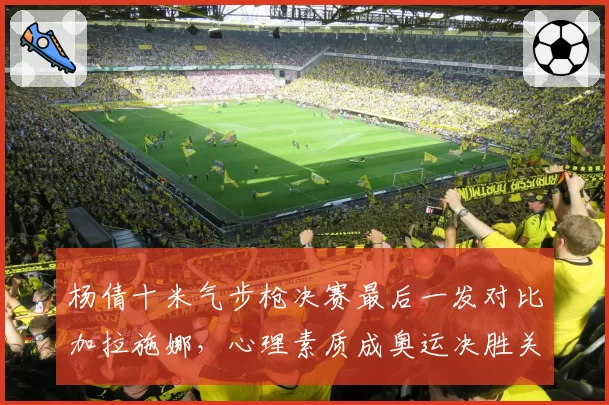 杨倩十米气步枪决赛最后一发对比加拉施娜，心理素质成奥运决胜关键
